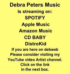 Debra Peters Music
Is streaming on: 
SPOTIFY
 Apple Music
 Amazon Music 
CD BABY
 DistroKid 
If you are here on debweb
Please consider visiting my 
YouTube video Artist channel.
Click on the link
in the next box. 
