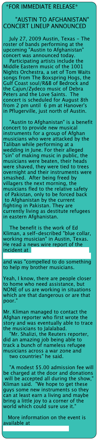 *FOR IMMEDIATE RELEASE*

       "AUSTIN TO AFGHANISTAN"         CONCERT LINEUP ANNOUNCED

    July 27, 2009 Austin, Texas - The roster of bands performing at the upcoming "Austin to Afghanistan" concert was announced today. 
    Participating artists include the Middle Eastern music of the 1001 Nights Orchestra, a set of Tom Waits songs from The Boxspring Hogs, the Gulf Coast soul/R&B of Bedrock and the Cajun/Zydeco music of Debra Peters and the Love Saints.  The concert is scheduled for August 8th from 2 pm until  6 pm at Hanover's
in Pflugerville, just north of Austin.

    "Austin to Afghanistan" is a benefit concert to provide new musical
instruments for a group of Afghan musicians who were attacked by the
Taliban while performing at a wedding in June. For their alleged "sin" of making music in public, the musicians were beaten, their heads were shaved, they were tied to trees overnight and their instruments were
smashed.  After being freed by villagers the next morning, the musicians fled to the relative safety
 of Pakistan, only to be forced back
 to Afghanistan by the current fighting in Pakistan. They are currently living as destitute refugees in eastern Afghanistan.

    The benefit is the work of Ed Kliman, a self-described "blue collar,
working musician" in Austin, Texas.  He read a news wire report of the
incident at  http://in.reuters.com/article/southAsiaNews/idINIndia-40340120090615) 
and was "compelled to do something to help my brother musicians.  
    
Yeah, I know, there are people closer to home who need assistance, but NONE of us are working in situations which are that dangerous or are that poor."

Mr. Kliman managed to contact the Afghan reporter who first wrote the story and was eventually able to trace the musicians to Jalalabad.
    "Mr. Shalizi, the Reuters reporter, did an amazing job being able to
track a bunch of nameless refugee musicians across a war zone and
    two countries" he said.

    "A modest $5.00 admission fee will be charged at the door and donations
 will be accepted all during the show," Kliman said.  "We hope to get these
guys some new instruments so they can at least earn a living and maybe
bring a little joy to a corner of the world which could sure use it."

   More information on the event is available at www.TexasMusicForge.com