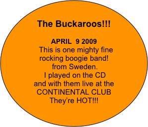 

The Buckaroos!!!

APRIL  9 2009
  This is one mighty fine 
rocking boogie band!
 from Sweden. 
 I played on the CD 
and with them live at the 
CONTINENTAL CLUB  
They’re HOT!!!
   